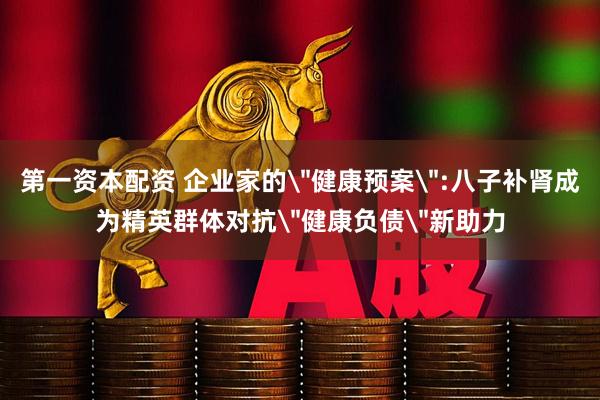 第一资本配资 企业家的＂健康预案＂:八子补肾成为精英群体对抗＂健康负债＂新助力