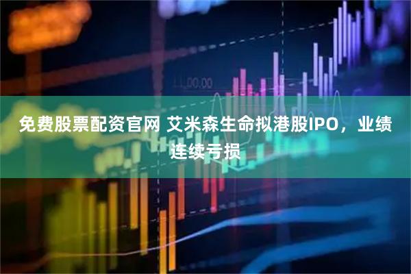 免费股票配资官网 艾米森生命拟港股IPO，业绩连续亏损