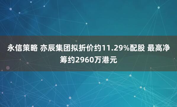 永信策略 亦辰集团拟折价约11.29%配股 最高净筹约2960万港元