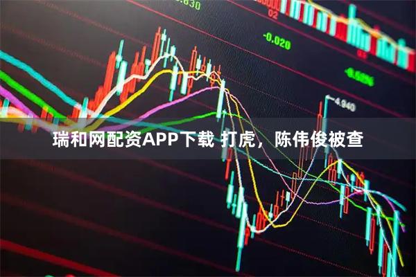 瑞和网配资APP下载 打虎，陈伟俊被查