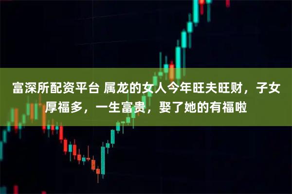 富深所配资平台 属龙的女人今年旺夫旺财，子女厚福多，一生富贵，娶了她的有福啦