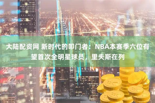 大陆配资网 新时代的叩门者：NBA本赛季六位有望首次全明星球员，里夫斯在列